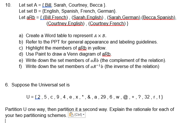 Let set A = { Bill, Sarah, Courtney, Becca }.
Let set B = {English, Spanish, French, German}.
Let aRb = {(Bill.Erench) , (Sarab.Englisb) , (Sarab.German), (Becca Spanish),
10.
%3!
(Courtney. Enalish), (Courtney.Erench) }
a) Create a Word table to represent A x B.
b) Refer to the PPT for general appearance and labeling guidelines.
c) Highlight the members of aRb in yellow.
d) Use Paint to draw a Venn diagram of aRb.
e) Write down the set members of aŘb (the complement of the relation).
f) Write down the set members of aR-'b (the inverse of the relation)
6. Suppose the Universal set is
U = {2,5, c, 9,4 , e , x,*, & , a , 29 , 6 , w , @ , + , ? , 32 , r , t }
Partition U one way, then partition it a second way. Explain the rationale for each of
your two partitioning schemes. (Ctrl)
