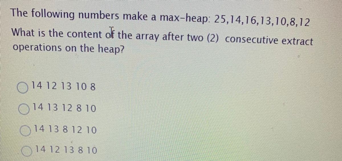 The following numbers make a max-heap. 25,14,16,13,10,8,12
What is the content of the array after two (2) consecutive extract
operations on the heap?
O14 12 13 10 8
0 14 13 12 8 10
014 13 8 12 10
014 12 13 8 10
