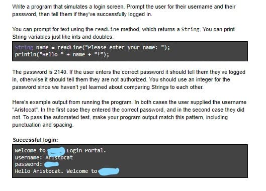 Write a program that simulates a login screen. Prompt the user for their username and their
password, then tell them if they've successfully logged in.
You can prompt for text using the readline method, which returns a String. You can print
String variables just like ints and doubles:
string name = readLine("Please enter your name: ");
println("Hello " + name + "!");
The password is 2140. If the user enters the correct password it should tell them they've logged
in, otherwise it should tell them they are not authorized. You should use an integer for the
password since we haven't yet leamed about comparing Strings to each other.
Here's example output from running the program. In both cases the user supplied the usemame
"Aristocat". In the first case they entered the correct password, and in the second case they did
not. To pass the automated test, make your program output match this pattern, including
punctuation and spacing.
Successful login:
Welcome to
Login Portal.
username: Aristocat
password:
Hello Aristocat. Welcome to
