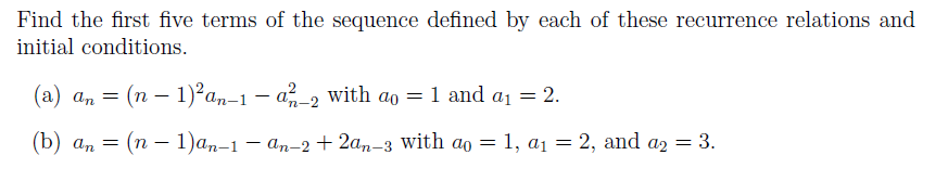 Find the first five terms of the sequence defined by each of these recurrence relations and
initial conditions.
(a) an = (n – 1)²an-1 – a-2 with ao = 1 and a1 = 2.
(b) ап — (п — 1)аm-1 — аm-2 + 2ад-з with ao — 1, ај — 2, and aэ — 3.
