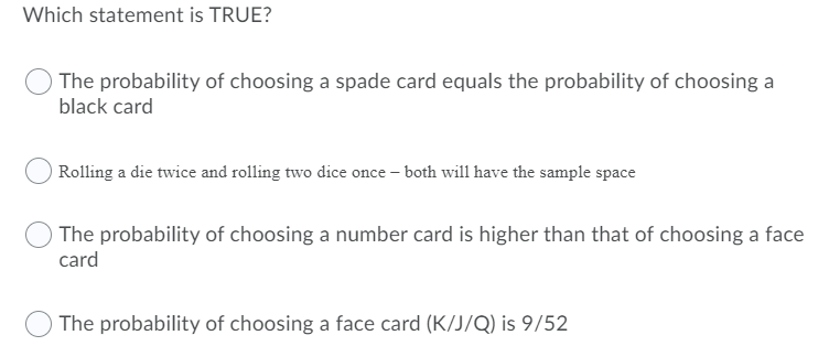 Which statement is TRUE?
The probability of choosing a spade card equals the probability of choosing a
black card
Rolling a die twice and rolling two dice once – both will have the sample space
The probability of choosing a number card is higher than that of choosing a face
card
The probability of choosing a face card (K/J/Q) is 9/52

