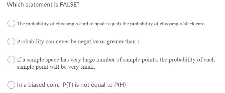 Which statement is FALSE?
The probability of choosing a card of spade equals the probability of choosing a black card
Probability can never be negative or greater than 1.
If a sample space has very large number of sample points, the probability of each
sample point will be very small.
In a biased coin, P(T) is not equal to P(H)
