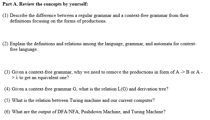 Part A. Review the concepts by yourself:
(1) Describe the difference between a regular grammar and a context-free grammar from their
definitions focusing on the forms of productions.
(2) Explain the definitions and relations among the language, grammar, and automata for context-
free language.
(3) Given a context-free grammar, why we need to remove the productions in form of A -> B or A -
>1. to get an equivalent one?
(4) Given a context-free grammar G, what is the relation L(G) and derivation tree?
(5) What is the relation between Turing machine and our current computer?
(6) What are the output of DFA/NFA, Pushdown Machine, and Turing Machine?
