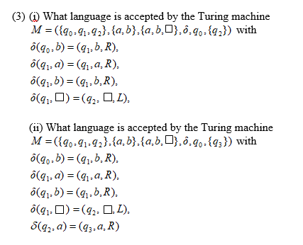 (3) (1) What language is accepted by the Turing machine
M = ({g0-41-92},{a, b},{a,b,O},ô,g,.{q;}) with
ô(g..b) = (91, b, R),
ô(g1, a) = (41.a, R).
ô(q1, 6) = (41,b,R),
ô(q1, D) = (9,, O L),
(ii) What language is accepted by the Turing machine
M = ({go-91-92}.{a, b},{a,b¸O},ô,g0.{q;}) with
ô(g0.b) = (g1. b, R),
ô(g1; a) = (g,,a, R),
ô(g1,b) = (g,, b, R),
ô(g1. 0) = (92, D, L),
S(q2, a) = (g3,a, R)
