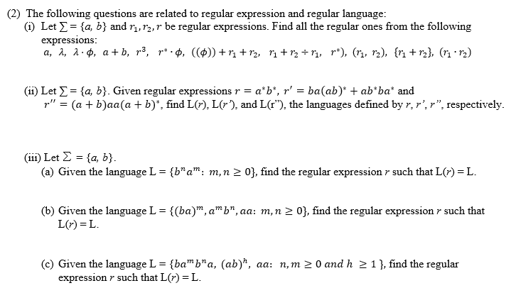 (2) The following questions are related to regular expression and regular language:
(i) Let E= {a, b} and r, r2,r be regular expressions. Find all the regular ones from the following
expressions:
a, 2, a. p, a+ b, r³, r³ ·¢, (()) + rị + r2, rị + r, ÷ n, r*), (ri, r2), {r + r3}, (n r2)
(ii) Let E = {a, b}. Given regular expressions r = a*b*, r' = ba(ab)* + ab*ba* and
p" = (a + b)aa(a + b)*, find L(r), L(r), and L(r"), the languages defined by r,r',r", respectively.
( i) Let Σ= (α b
(a) Given the language L = {b"a": m,n 2 0}, find the regular expression r such that L(r) = L.
(b) Given the language L = {(ba)", a™ b", aa: m,n > 0}, find the regular expression r such that
L(r) = L.
(c) Given the language L = {ba" b"a, (ab)*, aa: n,m 2 0 and h 2 1}, find the regular
expression r such that L(7) = L.
