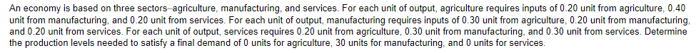 An economy is based on three sectors-agriculture, manufacturing, and services. For each unit of output, agriculture requires inputs of 0.20 unit from agriculture, 0.40
unit from manufacturing, and 0.20 unit from services. For each unit of output, manufacturing requires inputs of 0.30 unit from agriculture, 0.20 unit from manufacturing,
and 0.20 unit from services. For each unit of output, services requires 0.20 unit from agriculture, 0.30 unit from manufacturing, and 0.30 unit from services. Determine
the production levels needed to satisfy a final demand of 0 units for agriculture, 30 units for manufacturing, and 0 units for services.
