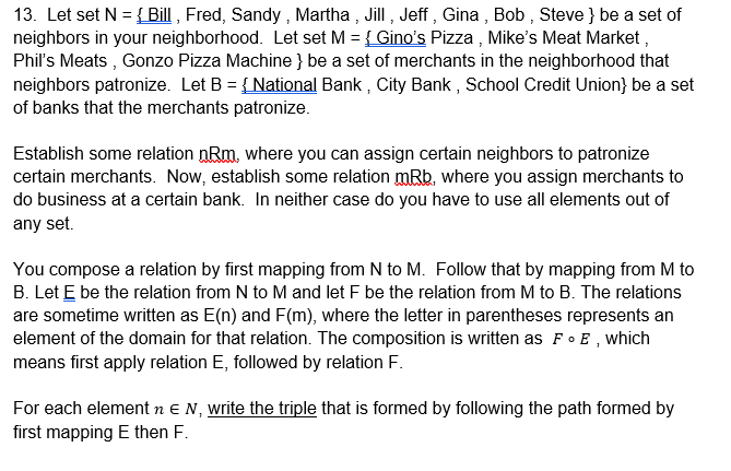 13. Let set N = { Bill , Fred, Sandy , Martha , Jill , Jeff , Gina , Bob , Steve } be a set of
neighbors in your neighborhood. Let set M = { Gino's Pizza , Mike's Meat Market ,
Phil's Meats , Gonzo Pizza Machine } be a set of merchants in the neighborhood that
neighbors patronize. Let B = {National Bank , City Bank , School Credit Union} be a set
of banks that the merchants patronize.
Establish some relation nRm, where you can assign certain neighbors to patronize
certain merchants. Now, establish some relation mRb, where you assign merchants to
do business at a certain bank. In neither case do you have to use all elements out of
any set.
You compose a relation by first mapping from N to M. Follow that by mapping from M to
B. Let E be the relation from N to M and let F be the relation from M to B. The relations
are sometime written as E(n) and F(m), where the letter in parentheses represents an
element of the domain for that relation. The composition is written as Fo E, which
means first apply relation E, followed by relation F.
For each element n e N, write the triple that is formed by following the path formed by
first mapping E then F.
