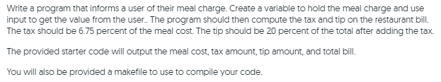 Write a program that informs a user of their meal charge. Create a variable to hold the meal charge and use
input to get the value from the user. The program should then compute the tax and tip on the restaurant bill.
The tax should be 6.75 percent of the meal cost. The tip should be 20 percent of the total after adding the tax.
The provided starter code will output the meal cost, tax amount, tip amount, and total bill.
You will also be provided a makefile to use to compile your code.

