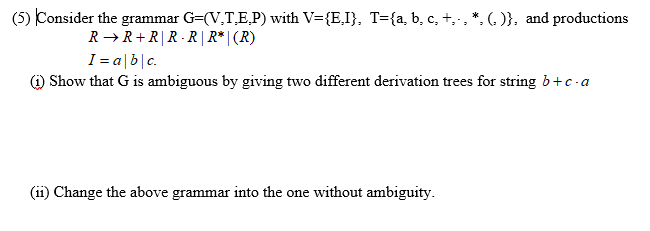 (5) Consider the grammar G=(V,T,E,P) with V={E,I}, T={a, b, c, +,-, *, (. )}, and productions
R → R+R|R -R | R* | (R)
I = a|b|c.
) Show that G is ambiguous by giving two different derivation trees for string b+c-a
(ii) Change the above grammar into the one without ambiguity.
