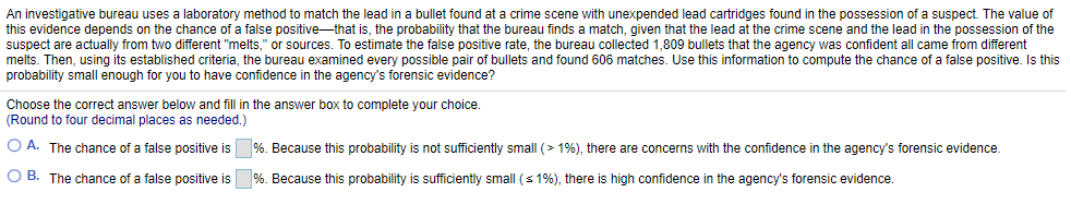 An investigative bureau uses a laboratory method to match the lead in a bullet found at a crime scene with unexpended lead cartridges found in the possession of a suspect. The value of
this evidence depends on the chance of a false positive-that is, the probability that the bureau finds a match, given that the lead at the crime scene and the lead in the possession of the
suspect are actually from two different "melts," or sources. To estimate the false positive rate, the bureau collected 1,809 bullets that the agency was confident all came from different
melts. Then, using its established criteria, the bureau examined every possible pair of bullets and found 606 matches. Use this information to compute the chance of a false positive. Is this
probability small enough for you to have confidence in the agency's forensic evidence?
Choose the correct answer below and fill in the answer box to complete your choice.
(Round to four decimal places as needed.)
O A. The chance of a false positive is %. Because this probability is not sufficiently small (> 1%), there are concerns with the confidence in the agency's forensic evidence.
O B. The chance of a false positive is %. Because this probability is sufficiently small (s 1%), there is high confidence in the agency's forensic evidence
