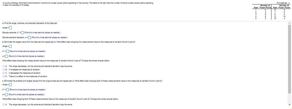 A country's Energy Information Administration monitors all nuclear power plants operating in that country. The table to the right lists the number of active nuclear power plants operating
in each of a sample of 10 states.
Full data set o
Number of
State Power Plants State Power Plants
Number of
10
a. Find the range, variance, and standard deviation of this data set.
range =O
Sample variance, s = (Round to three decimal places as needed.)
Sample standard deviation, s=(Round to three decimal places as needed.)
b. Eliminate the largest value from the data set and repeat part a. What effect does dropping this measurement have on the measures of variation found in part a?
range =O
s = (Round to three decimal places as needed.)
s=U (Round to three decimal places as needed.)
What effect does dropping this measurement have on the measures of variation found in part a? Choose the correct answer below.
O A. The range decreases, but the variance and standard deviation stay the same
O B. It increases the measures of variation.
OC. It decreases the measures of variation.
OD. There is no effect on the measures of variation.
c. Eliminate the smallest and largest values from the original data set and repeat part a. What effect does dropping both of these measurements have on the measures of variation found in part a?
range =O
s*=U (Round to three decimal places as needed.)
s=U (Round to three decimal places as needed.)
What effect does dropping both of these measurements have on the measures of variation found in part a? Choose the correct answer below.
O A. The range decreases, but the variance and standard deviation stay the same
