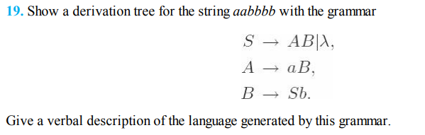 19. Show a derivation tree for the string aabbbb with the grammar
AB|A,
А — аВ,
S
В —
Sb.
Give a verbal description of the language generated by this grammar.
