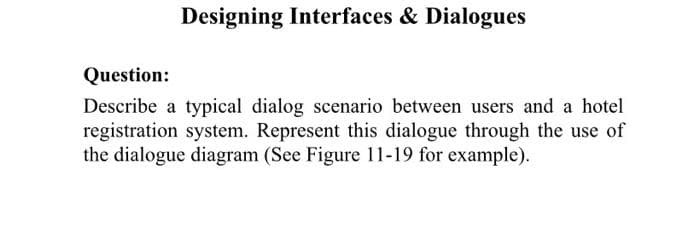 Designing Interfaces & Dialogues
Question:
Describe a typical dialog scenario between users and a hotel
registration system. Represent this dialogue through the use of
the dialogue diagram (See Figure 11-19 for example).
