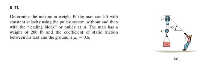 8-11.
Determine the maximum weight W the man can lift with
constant velocity using the pulley system, without and then
with the "leading block" or pulley at A. The man has a
weight of 200 lb and the coefficient of static friction
between his feet and the ground is u, = 0.6.
B
45°
(a)
