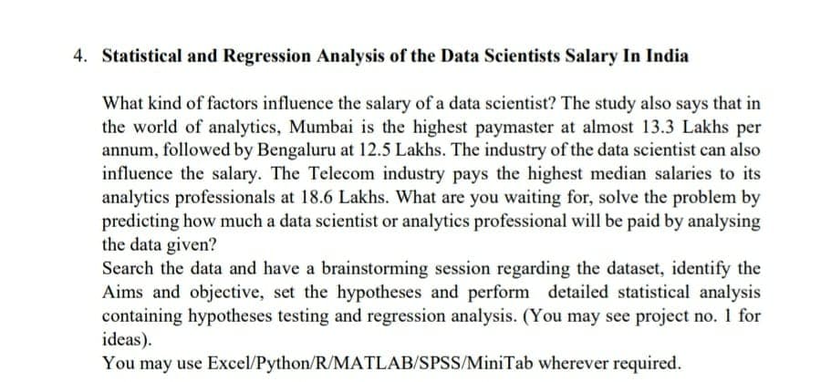 4. Statistical and Regression Analysis of the Data Scientists Salary In India
What kind of factors influence the salary of a data scientist? The study also says that in
the world of analytics, Mumbai is the highest paymaster at almost 13.3 Lakhs per
annum, followed by Bengaluru at 12.5 Lakhs. The industry of the data scientist can also
influence the salary. The Telecom industry pays the highest median salaries to its
analytics professionals at 18.6 Lakhs. What are you waiting for, solve the problem by
predicting how much a data scientist or analytics professional will be paid by analysing
the data given?
Search the data and have a brainstorming session regarding the dataset, identify the
Aims and objective, set the hypotheses and perform detailed statistical analysis
containing hypotheses testing and regression analysis. (You may see project no. 1 for
ideas).
You may use Excel/Python/R/MATLAB/SPSS/MiniTab wherever required.
