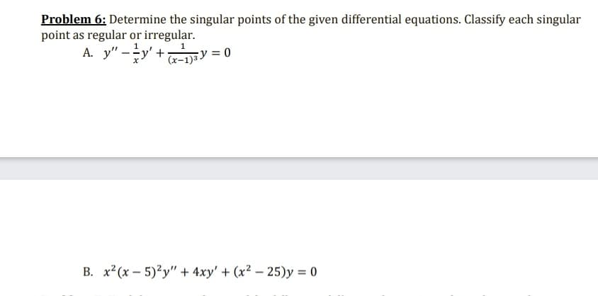 Problem 6: Determine the singular points of the given differential equations. Classify each singular
point as regular or irregular.
A. y" -y' +Ey = 0
B. x?(x – 5)?y" + 4xy' + (x2 – 25)y = 0
