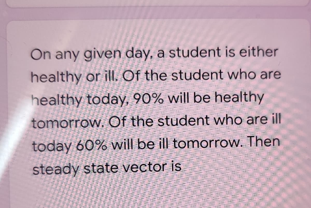 On any given day, a student is either
healthy or ill. Of the student who are
healthy today, 90% will be healthy
tomorrow, Of the student who are ill
today 60% will be ill tomorrow. Then
steady state vector is
