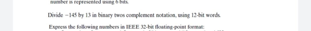 number is represented using 6 bits.
Divide -145 by 13 in binary twos complement notation, using 12-bit words.
Express the following numbers in IEEE 32-bit floating-point format:
