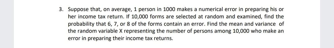 3. Suppose that, on average, 1 person in 1000 makes a numerical error in preparing his or
her income tax return. If 10,000 forms are selected at random and examined, find the
probability that 6, 7, or 8 of the forms contain an error. Find the mean and variance of
the random variable X representing the number of persons among 10,000 who make an
error in preparing their income tax returns.
