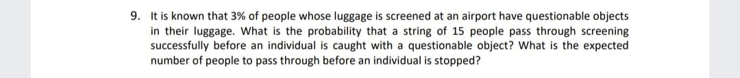 9. It is known that 3% of people whose luggage is screened at an airport have questionable objects
in their luggage. What is the probability that a string of 15 people pass through screening
successfully before an individual is caught with a questionable object? What is the expected
number of people to pass through before an individual is stopped?
