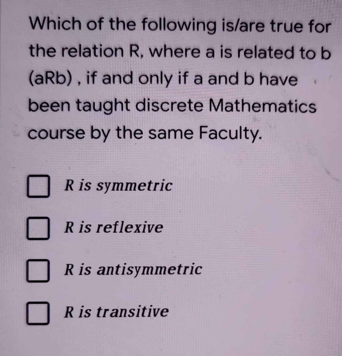 Which of the following is/are true for
the relation R, where a is related to b
(aRb), if and only if a and b have
been taught discrete Mathematics
course by the same Faculty.
R is symmetric
R is reflexive
R is antisymmetric
R is transitive
