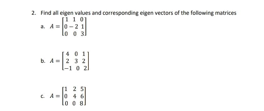 2. Find all eigen values and corresponding eigen vectors of the following matrices
[1 1 01
a. A = 0 – 2 1
Lo o 3]
40 1
b. A =| 2 3 2
[-1 0 2]
[1 2 51
c. A = |0 4 6
