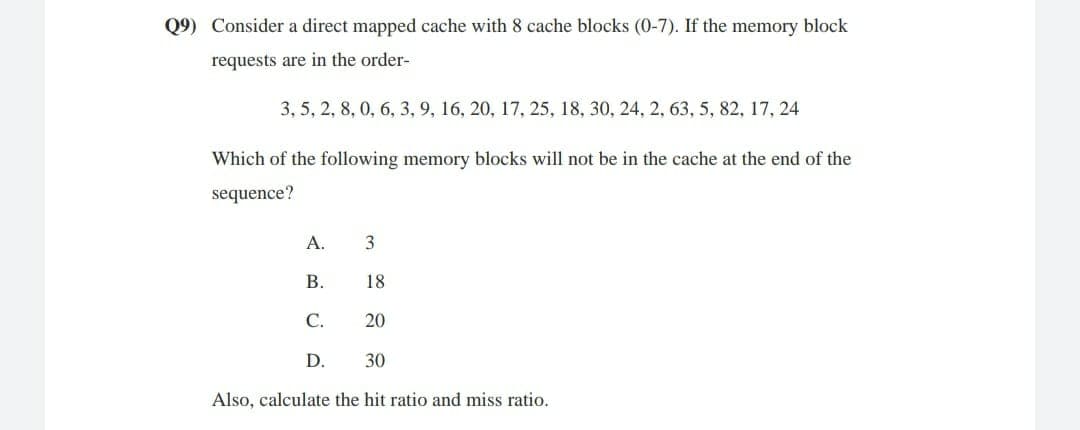 Q9) Consider a direct mapped cache with 8 cache blocks (0-7). If the memory block
requests are in the order-
3, 5, 2, 8, 0, 6, 3,9, 16, 20, 17, 25, 18, 30, 24, 2, 63, 5, 82, 17, 24
Which of the following memory blocks will not be in the cache at the end of the
sequence?
A.
В.
18
С.
20
D.
30
Also, calculate the hit ratio and miss ratio.
