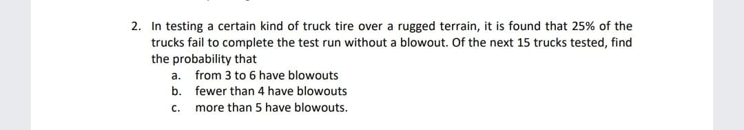 2. In testing a certain kind of truck tire over a rugged terrain, it is found that 25% of the
trucks fail to complete the test run without a blowout. Of the next 15 trucks tested, find
the probability that
а.
from 3 to 6 have blowouts
b. fewer than 4 have blowouts
с.
more than 5 have blowouts.
