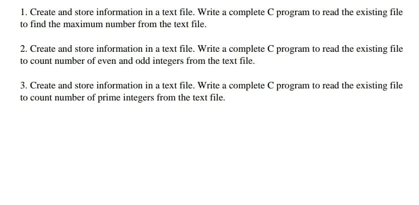1. Create and store information in a text file. Write a complete C program to read the existing file
to find the maximum number from the text file.
2. Create and store information in a text file. Write a complete C program to read the existing file
to count number of even and odd integers from the text file.
3. Create and store information in a text file. Write a complete C program to read the existing file
to count number of prime integers from the text file.
