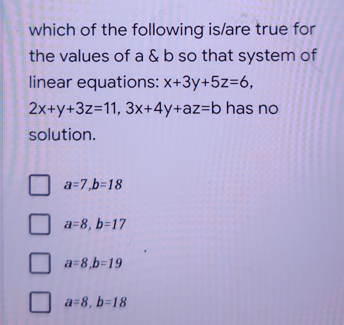 which of the following is/are true for
the values of a & b so that system of
linear equations: X+3y+5z=6,
2x+y+3z=11, 3x+4y+az=b has no
solution.
a=7,b=18
a=8, b=17
a=8,b%3D19
a=8, b%3D18
