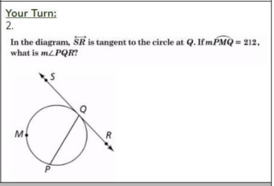 Your Turn:
2.
In the diagram, SR is tangent to the circle at Q. If mPMQ = 212,
what is mLPQR?
M
