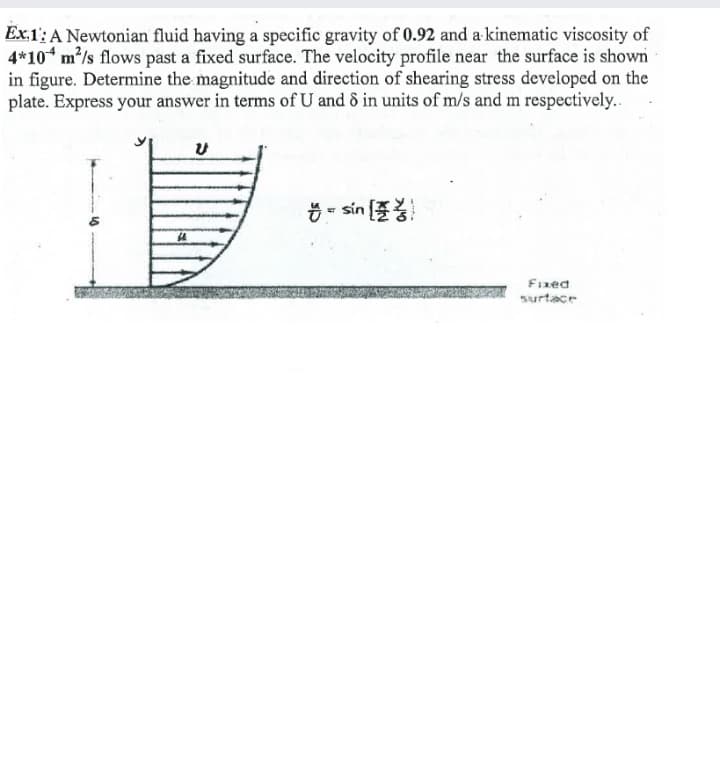Ex.1: A Newtonian fluid having a specific gravity of 0.92 and a kinematic viscosity of
4*10 m/s flows past a fixed surface. The velocity profile near the surface is shown
in figure. Determine the magnitude and direction of shearing stress developed on the
plate. Express your answer in terms of U and 8 in units of m/s and m respectively..
Ö - sin (
Fized
surtace
