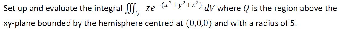 Set up and evaluate the integral ſl. ze-(x*+y-+z*) dV where Q is the region above the
xy-plane bounded by the hemisphere centred at (0,0,0) and with a radius of 5.
