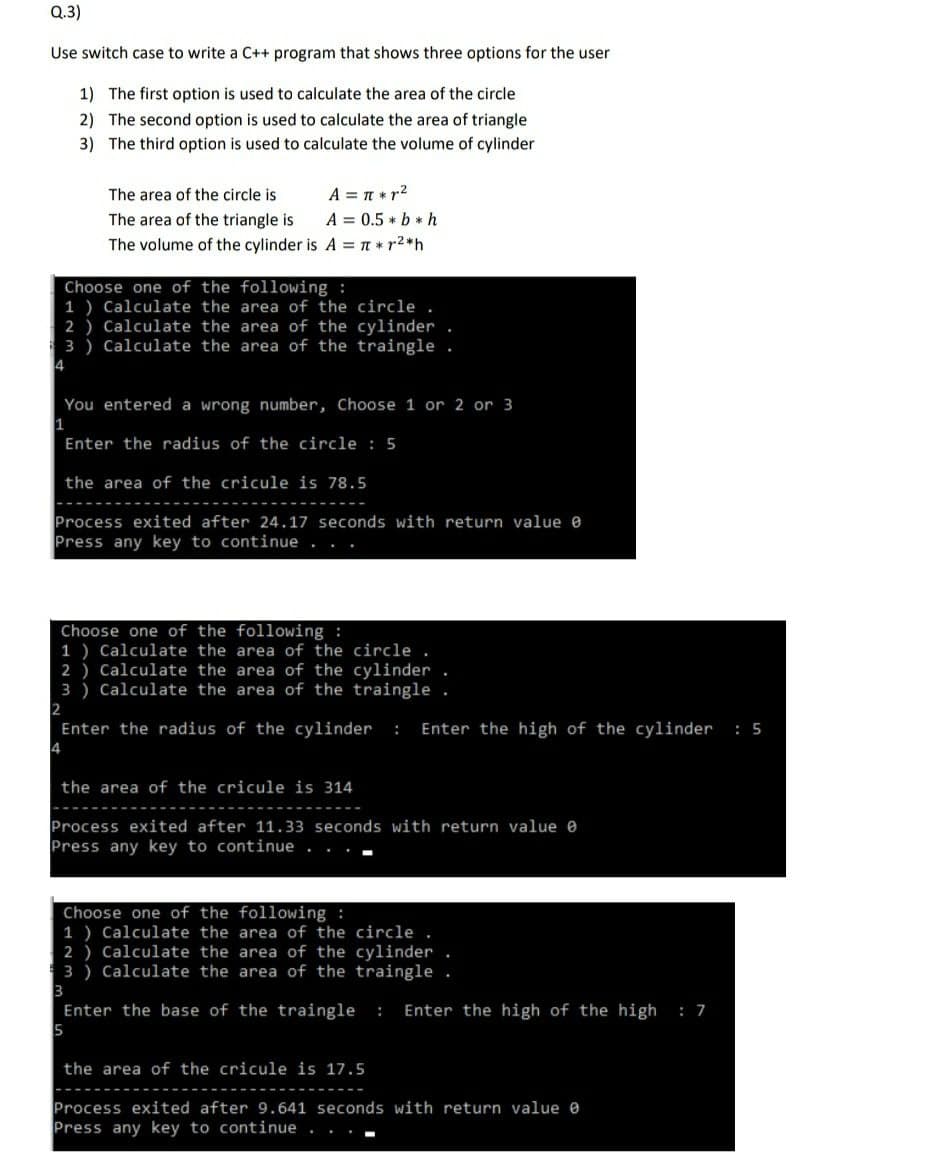 Q.3)
Use switch case to write a C++ program that shows three options for the user
1) The first option is used to calculate the area of the circle
2) The second option is used to calculate the area of triangle
3) The third option is used to calculate the volume of cylinder
A = T * r2
A = 0.5 * b * h
The volume of the cylinder is A = T * r2*h
The area of the circle is
The area of the triangle is
Choose one of the following :
1 ) Calculate the area of the circle .
2 ) Calculate the area of the cylinder
3 ) Calculate the area of the traingle .
4
You entered a wrong number, Choose 1 or 2 or 3
Enter the radius of the circle : 5
the area of the cricule is 78.5
Process exited after 24.17 seconds with return value e
Press any key to continue
Choose one of the following :
1 ) Calculate the area of the circle .
2 ) Calculate the area of the cylinder.
3 ) Calculate the area of the traingle .
2
Enter the radius of the cylinder
Enter the high of the cylinder : 5
:
the area of the cricule is 314
Process exited after 11.33 seconds with return value e
Press any key to continue . .
Choose one of the following :
1 ) Calculate the area of the circle .
2 ) Calculate the area of the cylinder .
3 ) Calculate the area of the traingle .
Enter the base of the traingle
Enter the high of the high
: 7
:
the area of the cricule is 17.5
Process exited after 9.641 seconds with return value e
Press any key to continue
