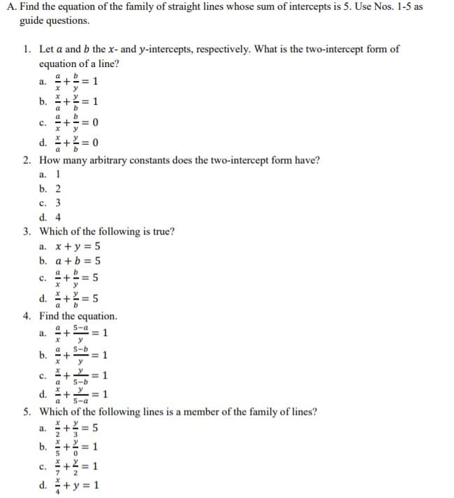 A. Find the equation of the family of straight lines whose sum of intercepts is 5. Use Nos. 1-5 as
guide questions.
1. Let a and b the x- and y-intercepts, respectively. What is the two-intercept form of
equation of a line?
a. +2= 1
y
b.
*+2= 1
a
b
a
= 0
y
с.
d.
a
2. How
any arbitrary constants does the two-intercept form have?
a. 1
b. 2
с. 3
d. 4
3. Which of the following is true?
a. x+y = 5
b. a +b = 5
c. +2= 5
y
d. += 5
4. Find the equation.
a
a
а.
5-a
1
y
5-b
= 1
b.
с.
a
5-b
y
d.
a
1
5-a
5. Which of the following lines is a member of the family of lines?
*+2 = 5
a.
3
b. + = 1
5
+ = 1
d. +y = 1
с.
II
+
