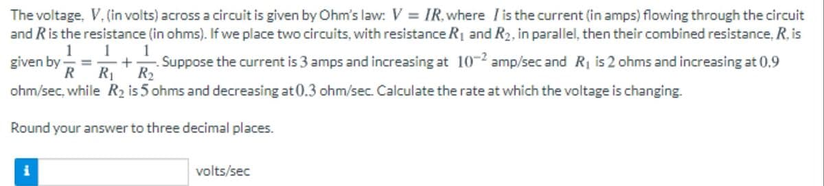 The voltage, V, (in volts) across a circuit is given by Ohm's law: V = IR, where l is the current (in amps) flowing through the circuit
and Ris the resistance (in ohms). If we place two circuits, with resistance R1 and R2, in parallel, then their combined resistance, R, is
1 1. 1
given by -
R
Suppose the current is 3 amps and increasing at 10-2 amp/sec and R1 is 2 ohms and increasing at 0.9
R2
RI
ohm/sec, while R2 is 5 ohms and decreasing at 0.3 ohm/sec. Calculate the rate at which the voltage is changing.
Round your answer to three decimal places.
i
volts/sec
