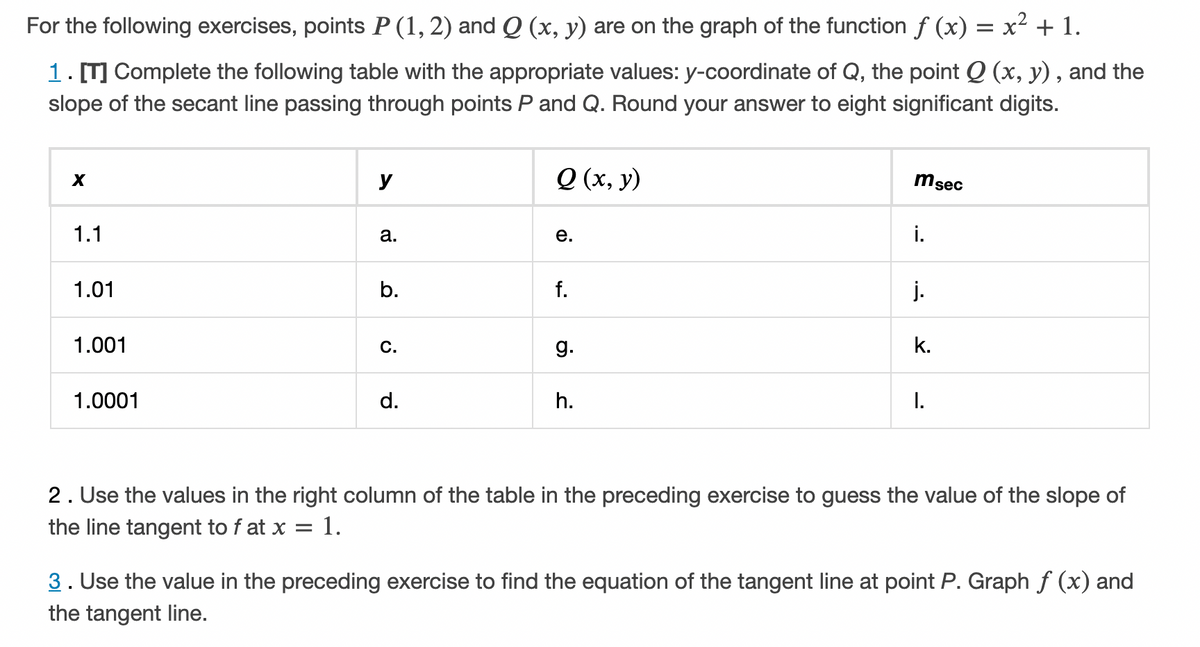 For the following exercises, points P (1, 2) and Q (x, y) are on the graph of the function f (x) = x² + 1.
1. [T] Complete the following table with the appropriate values: y-coordinate of Q, the point Q (x, y) , and the
slope of the secant line passing through points P and Q. Round your answer to eight significant digits.
y
Q (x, y)
msec
1.1
а.
е.
i.
1.01
b.
f.
j.
1.001
C.
g.
k.
1.0001
d.
h.
I.
2. Use the values in the right column of the table in the preceding exercise to guess the value of the slope of
the line tangent to f at x = 1.
3. Use the value in the preceding exercise to find the equation of the tangent line at point P. Graph f (x) and
the tangent line.
