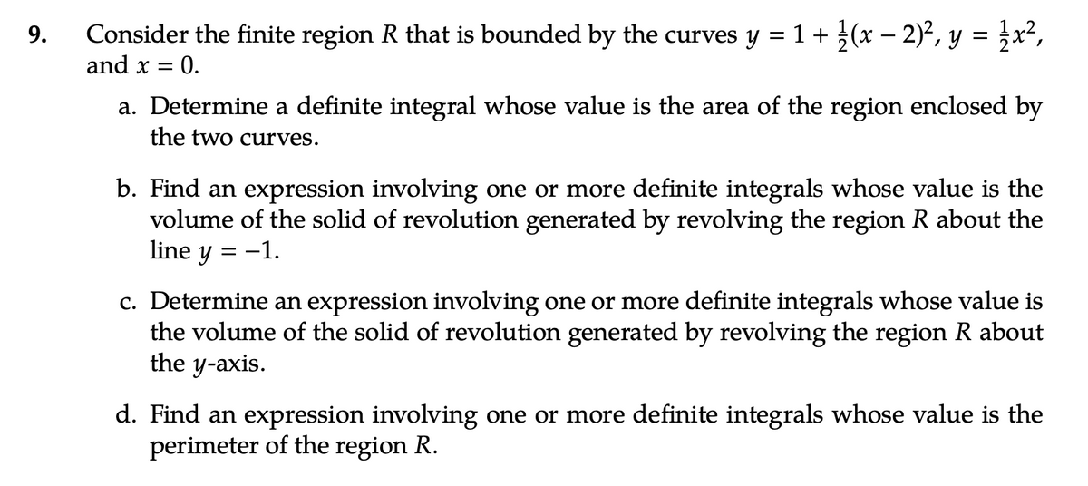 9. Consider the finite region R that is bounded by the curves y = 1 + ½(x − 2)², y = 1/2x²,
and x = : 0.
a. Determine a definite integral whose value is the area of the region enclosed by
the two curves.
b. Find an expression involving one or more definite integrals whose value is the
volume of the solid of revolution generated by revolving the region R about the
line y = -1.
c. Determine an expression involving one or more definite integrals whose value is
the volume of the solid of revolution generated by revolving the region R about
the y-axis.
d. Find an expression involving one or more definite integrals whose value is the
perimeter of the region R.