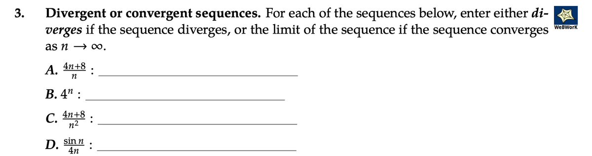 3.
Divergent or convergent sequences. For each of the sequences below, enter either di-
verges if the sequence diverges, or the limit of the sequence if the sequence converges
as n→ ∞.
4n+8
n
A.
B. 4":
C.
D.
4n+8
n²
sin n
4n
:
WeBWork