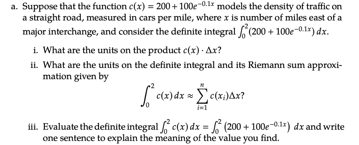 a. Suppose that the function c(x) = 200+100e-0.¹x models the density of traffic on
a straight road, measured in cars per mile, where x is number of miles east of a
major interchange, and consider the definite integral ² (200 + 100e-0.¹1x) dx.
i. What are the units on the product c(x) · Ax?
.
ii. What are the units on the definite integral and its Riemann sum approxi-
mation given by
n
[² * c(x) dx = c(x;)Ax?
i=1
iii. Evaluate the definite integral ² c(x) dx = ² (200 + 100e-0.¹x) dx and write
one sentence to explain the meaning of the value you find.