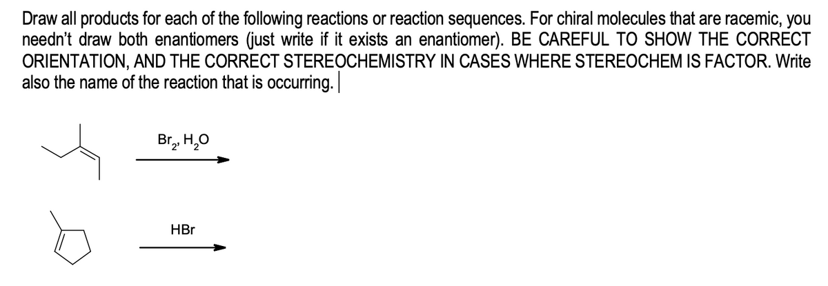 Draw all products for each of the following reactions or reaction sequences. For chiral molecules that are racemic, you
needn't draw both enantiomers (just write if it exists an enantiomer). BE CAREFUL TO SHOW THE CORRECT
ORIENTATION, AND THE CORRECT STEREOCHEMISTRY IN CASES WHERE STEREOCHEM IS FACTOR. Write
also the name of the reaction that is occurring.
Br, H,0
HBr
