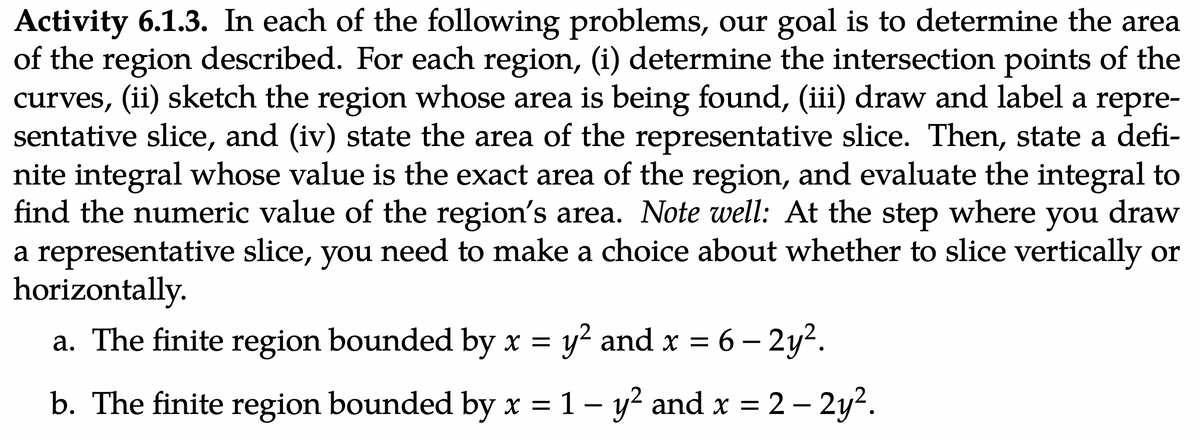 Activity 6.1.3. In each of the following problems, our goal is to determine the area
of the region described. For each region, (i) determine the intersection points of the
curves, (ii) sketch the region whose area is being found, (iii) draw and label a repre-
sentative slice, and (iv) state the area of the representative slice. Then, state a defi-
nite integral whose value is the exact area of the region, and evaluate the integral to
find the numeric value of the region's area. Note well: At the step where you draw
a representative slice, you need to make a choice about whether to slice vertically or
horizontally.
a. The finite region bounded by x = y² and x =
y² and x = 6 - 2y².
b. The finite region bounded by x = 1 - y² and x = 2 – 2y².