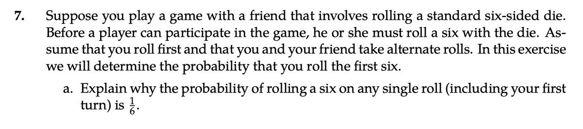 7. Suppose you play a game with a friend that involves rolling a standard six-sided die.
Before a player can participate in the game, he or she must roll a six with the die. As-
sume that you roll first and that you and your friend take alternate rolls. In this exercise
we will determine the probability that you roll the first six.
a. Explain why the probability of rolling a six on any single roll (including your first
turn) is.