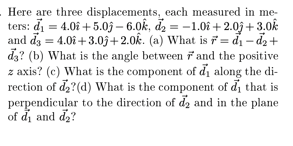 Here are three displacements, each measured in me-
= 4.0î + 5.0ĵ – 6.0k, d2 = -1.0î + 2.0ĵ+ 3.0k
and d3 = 4.0î +3.0ĵ+2.0k. (a) What is 7= d1- d2+
dz? (b) What is the angle between 7 and the positive
z axis? (c) What is the component of di along the di-
rection of d2?(d) What is the component of di that is
perpendicular to the direction of d2 and in the plane
of di and d2?
