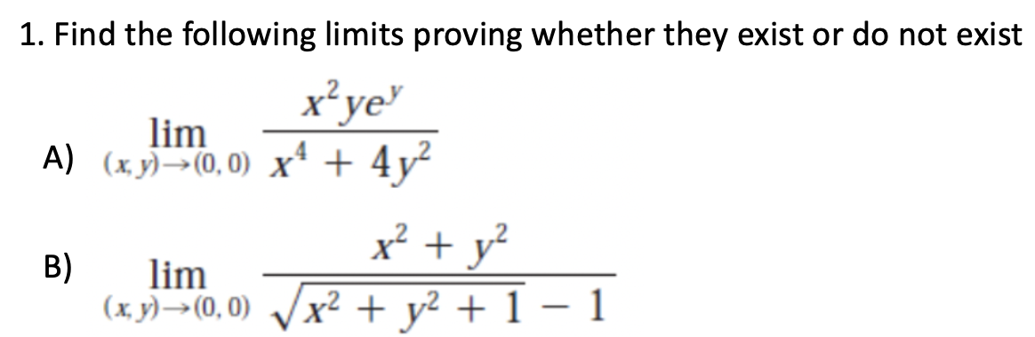 1. Find the following limits proving whether they exist or do not exist
x² ye
lim
A) (x,y) →(0,0) x² + 4y²
B)
lim
(x, y)→→→(0, 0)
x² + y²
-
x² + y² + 1 − 1