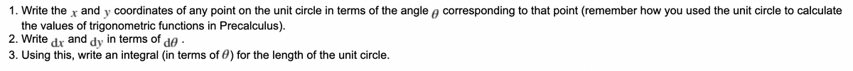 1. Write the and
X
coordinates of any point on the unit circle in terms of the angle corresponding to that point (remember how you used the unit circle to calculate
the values of trigonometric functions in Precalculus).
2. Write
and
dx
in terms of de ·
3. Using this, write an integral (in terms of ) for the length of the unit circle.
dy