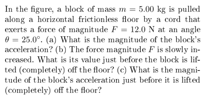 In the figure, a block of mass m =
along a horizontal frictionless floor by a cord that
exerts a force of magnitude F
0 = 25.0°. (a) What is the magnitude of the block's
acceleration? (b) The force magnitude F is slowly in-
creased. What is its value just before the block is lif-
ted (completely) off the floor? (c) What is the magni-
tude of the block's acceleration just before it is lifted
(completely) off the floor?
5.00 kg is pulled
12.0 N at an angle
