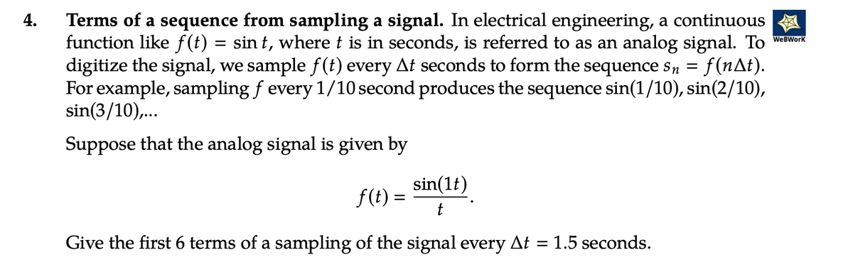 4.
Terms of a sequence from sampling a signal. In electrical engineering, a continuous
function like f(t) = sin t, where t is in seconds, is referred to as an analog signal. To WeWork
digitize the signal, we sample ƒ(t) every At seconds to form the sequence sn = f(n^t).
For example, sampling f every 1/10 second produces the sequence sin(1/10), sin(2/10),
sin(3/10),...
Suppose that the analog signal is given by
f(t) = sin(lt)
t
Give the first 6 terms of a sampling of the signal every At = 1.5 seconds.