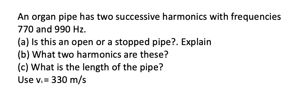 An organ pipe has two successive harmonics with frequencies
770 and 990 Hz.
(a) Is this an open or a stopped pipe?. Explain
(b) What two harmonics are these?
(c) What is the length of the pipe?
Use v. = 330 m/s
!!
