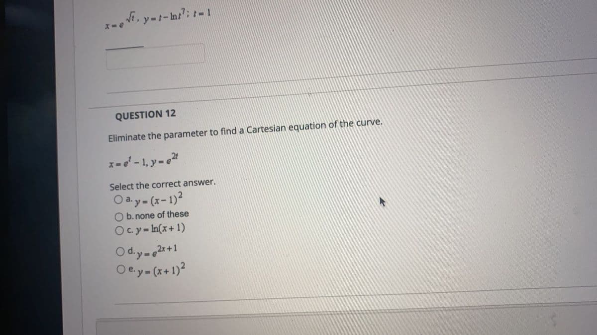 QUESTION 12
Eliminate the parameter to find a Cartesian equation of the curve.
x= - 1, y- e2
Select the correct answer.
O ay- (x-1)?
%3D
O b. none of these
O c. y = In(x+ 1)
O d.y-e2r+1
O e.y- (x+1)?
